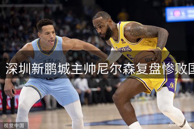 深圳新鹏城主帅尼尔森复盘惨败国安：高压环境下战术执行全面崩盘