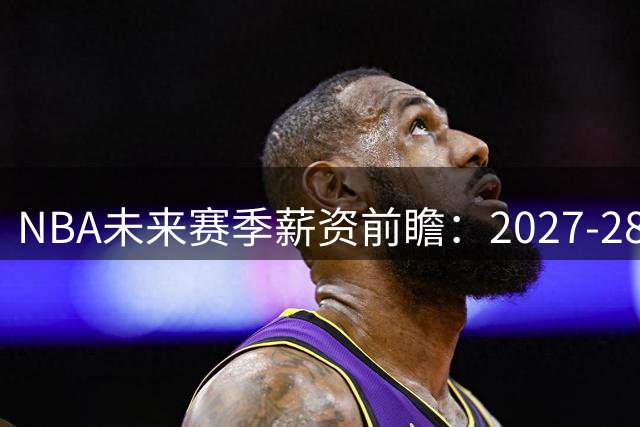 NBA未来赛季薪资前瞻：2027-28年老将底薪或突破400万美元大关